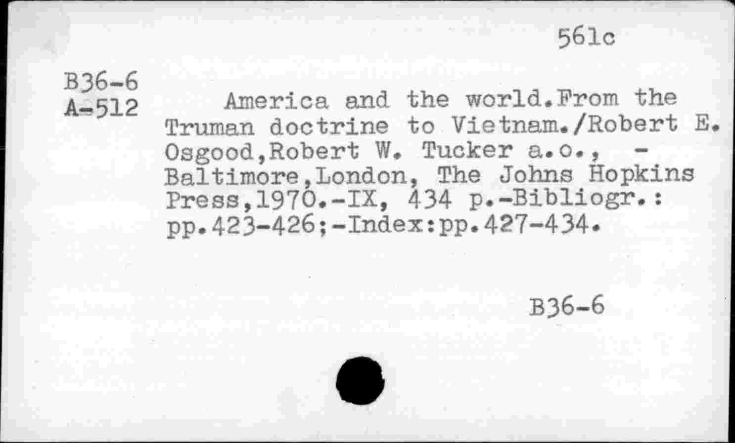 ﻿561c
B36-6 A-512
America and the world.From the Truman doctrine to Vietnam./Robert E. Osgood,Robert W. Tucker a.o.,	-
Baltimore,London, The Johns Hopkins Press,1970.-IX, 434 p.-Bibliogr.: pp.423-426;-Index:pp.427-434.
B36-6